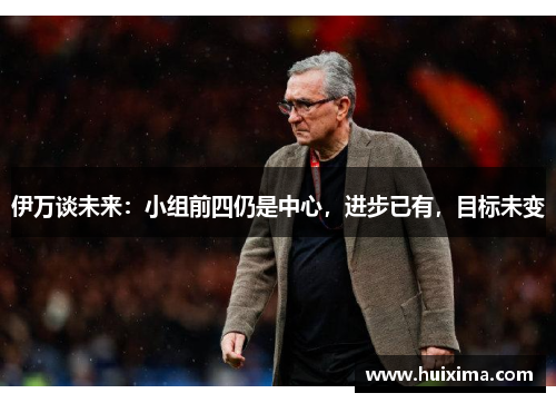 伊万谈未来：小组前四仍是中心，进步已有，目标未变